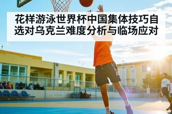 花样游泳世界杯中国集体技巧自选对乌克兰难度分析与临场应对